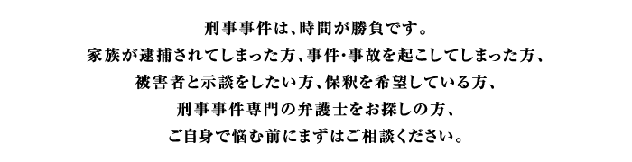 刑事事件は、時間が勝負です。家族が逮捕されてしまった方、事件・事故を起こしてしまった方、被害者と示談をしたい方、保釈を希望している方、刑事事件専門の弁護士をお探しの方、ご自身で悩む前にまずはご相談下さい。